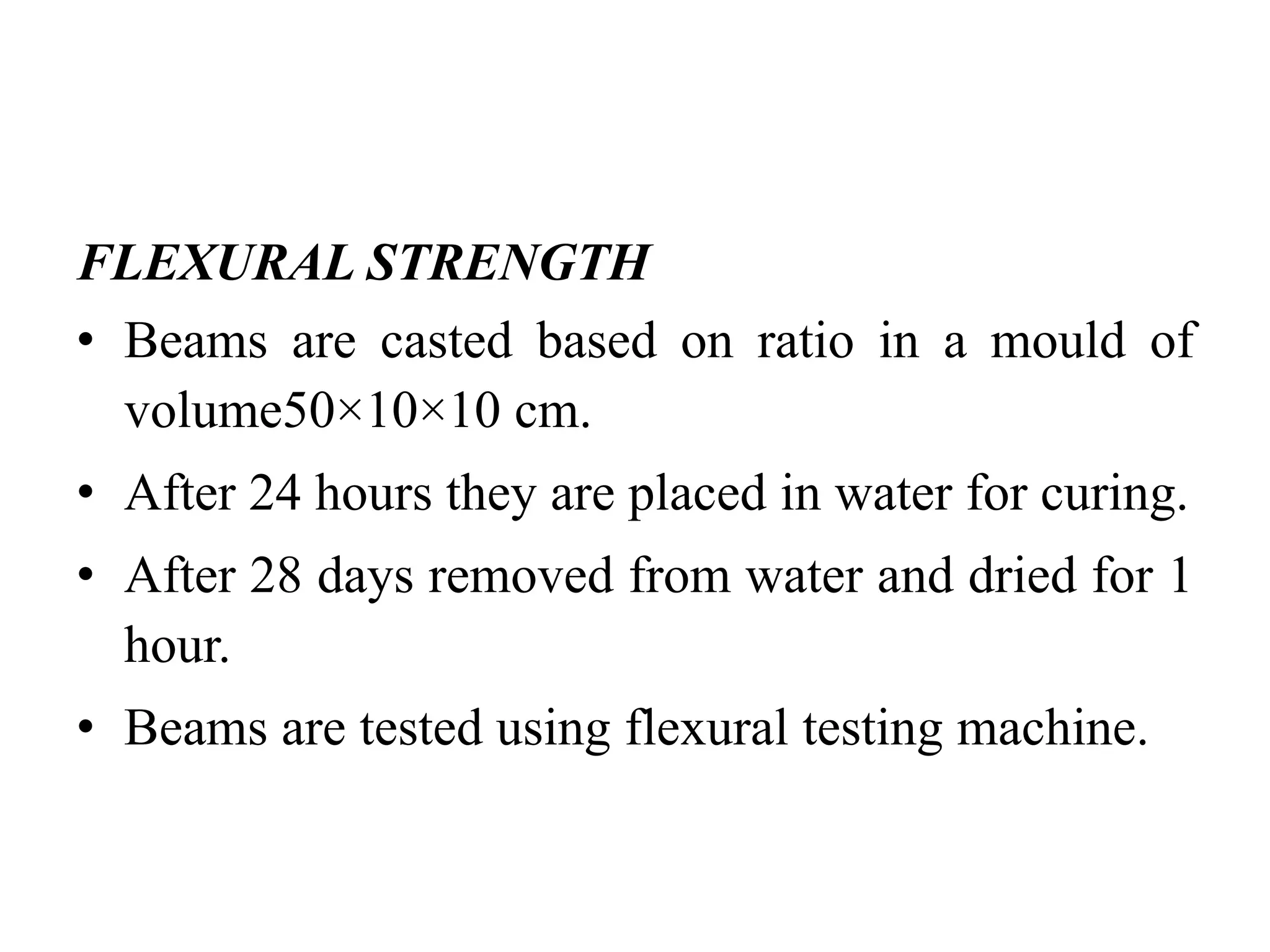 FLEXURAL STRENGTH
• Beams are casted based on ratio in a mould of
volume50×10×10 cm.
• After 24 hours they are placed in water for curing.
• After 28 days removed from water and dried for 1
hour.
• Beams are tested using flexural testing machine.
 