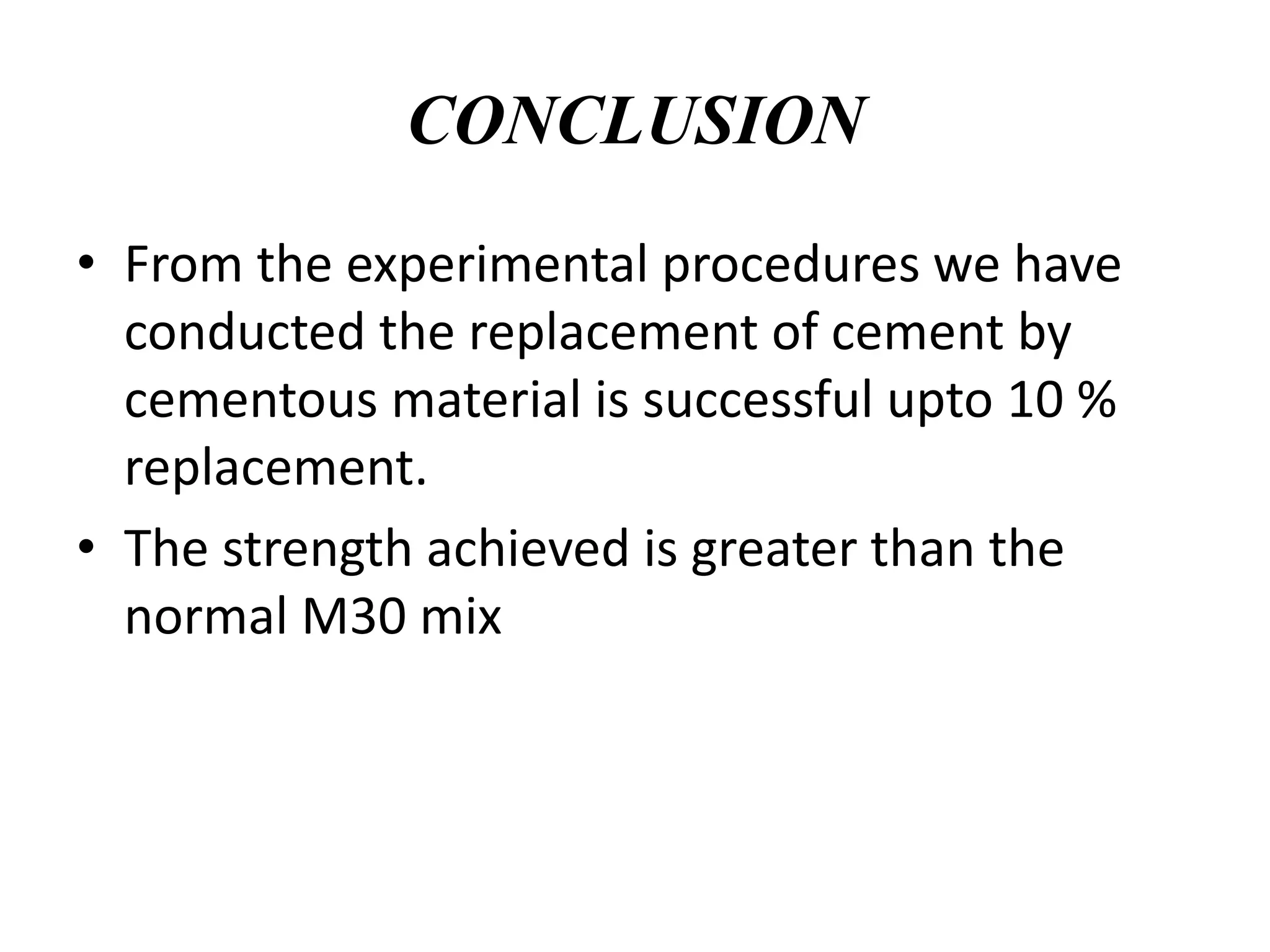 CONCLUSION
• From the experimental procedures we have
conducted the replacement of cement by
cementous material is successful upto 10 %
replacement.
• The strength achieved is greater than the
normal M30 mix
 