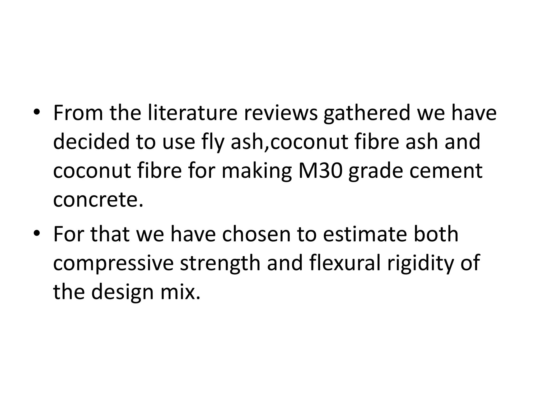 • From the literature reviews gathered we have
decided to use fly ash,coconut fibre ash and
coconut fibre for making M30 grade cement
concrete.
• For that we have chosen to estimate both
compressive strength and flexural rigidity of
the design mix.
 