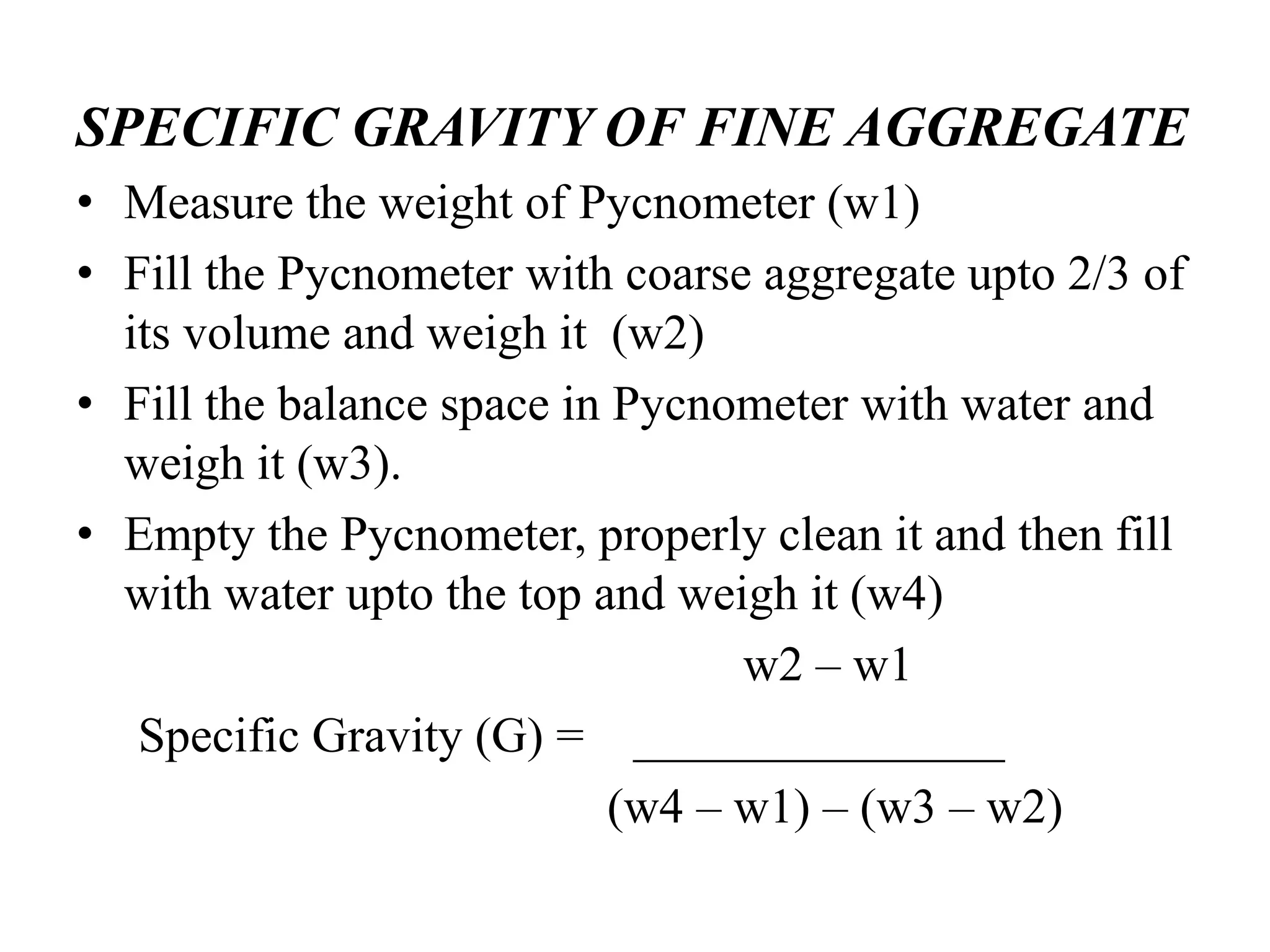 SPECIFIC GRAVITY OF FINE AGGREGATE
• Measure the weight of Pycnometer (w1)
• Fill the Pycnometer with coarse aggregate upto 2/3 of
its volume and weigh it (w2)
• Fill the balance space in Pycnometer with water and
weigh it (w3).
• Empty the Pycnometer, properly clean it and then fill
with water upto the top and weigh it (w4)
w2 – w1
Specific Gravity (G) = _______________
(w4 – w1) – (w3 – w2)
 