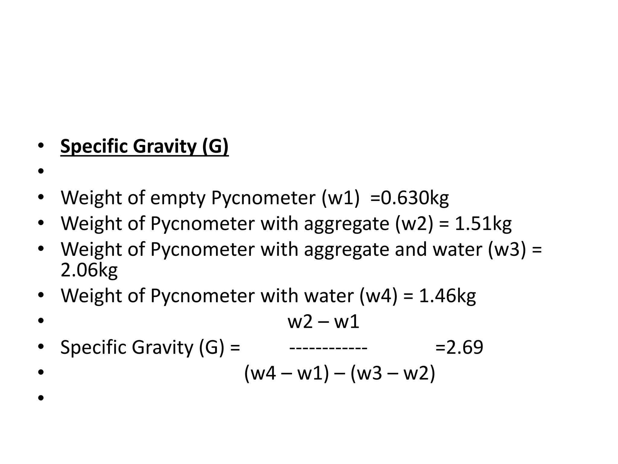 • Specific Gravity (G)
•
• Weight of empty Pycnometer (w1) =0.630kg
• Weight of Pycnometer with aggregate (w2) = 1.51kg
• Weight of Pycnometer with aggregate and water (w3) =
2.06kg
• Weight of Pycnometer with water (w4) = 1.46kg
• w2 – w1
• Specific Gravity (G) = ------------ =2.69
• (w4 – w1) – (w3 – w2)
•
 
