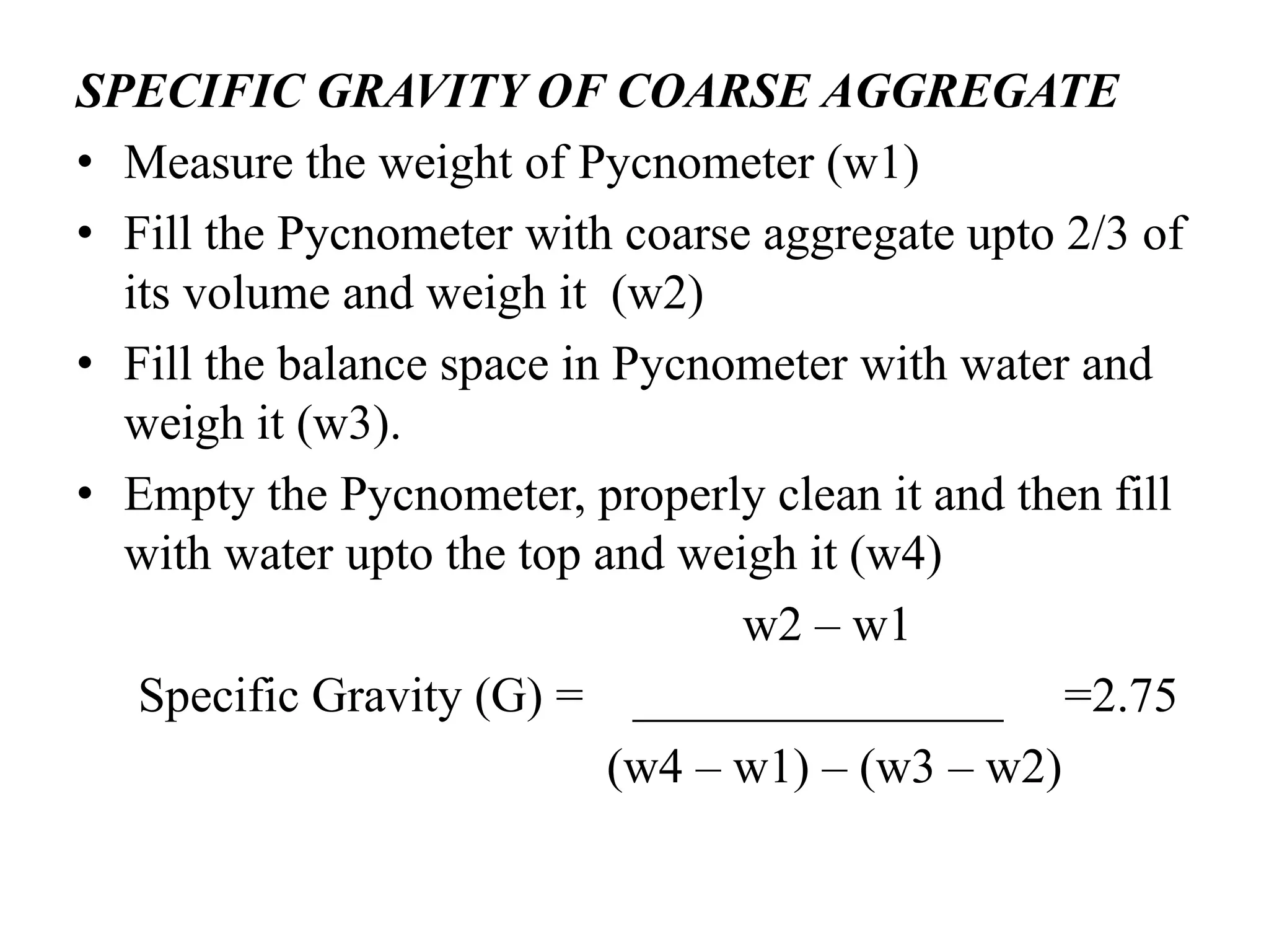 SPECIFIC GRAVITY OF COARSE AGGREGATE
• Measure the weight of Pycnometer (w1)
• Fill the Pycnometer with coarse aggregate upto 2/3 of
its volume and weigh it (w2)
• Fill the balance space in Pycnometer with water and
weigh it (w3).
• Empty the Pycnometer, properly clean it and then fill
with water upto the top and weigh it (w4)
w2 – w1
Specific Gravity (G) = _______________ =2.75
(w4 – w1) – (w3 – w2)
 
