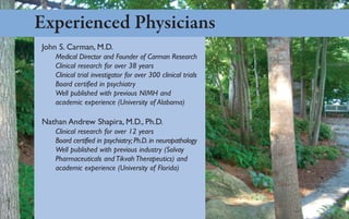 Experienced Physicians
John S. Carman, M.D.
   Medical Director and Founder of Carman Research
   Clinical research for over 38 years
   Clinical trial investigator for over 300 clinical trials
   Board certified in psychiatry
   Well published with previous NIMH and
   academic experience (University of Alabama)

Nathan Andrew Shapira, M.D., Ph.D.
   Clinical research for over 12 years
   Board certified in psychiatry; Ph.D. in neuropathology
   Well published with previous industry (Solvay
   Pharmaceuticals and Tikvah Therapeutics) and
   academic experience (University of Florida)
 