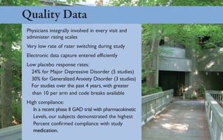 Quality Data
Physicians integrally involved in every visit and
administer rating scales
Very low rate of rater switching during study
Electronic data capture entered efficiently
Low placebo response rates:
  24% for Major Depressive Disorder (5 studies)
  30% for Generalized Anxiety Disorder (3 studies)
  For studies over the past 4 years, with greater
  than 10 per arm and code breaks available
High compliance:
   In a recent phase II GAD trial with pharmacokinetic
   Levels, our subjects demonstrated the highest
   Percent confirmed compliance with study
   medication.
 