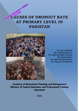 i
Academy of Educational Planning and Management
Ministry of Federal Education and Professional Training
Islamabad
2018
Dr. Dawood Shah
Ms. Shakila Khatoon
Dr. KhawajaSabir Hussain
Ms. Shaista Bano
Dr. Agha Ghulam Haider
Ms. Samana Ali Bukhari
CAUSES OF DROPOUT RATE
AT PRIMARY LEVEL IN
PAKISTAN
 