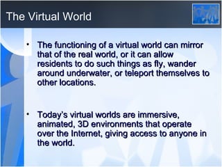 The Virtual World The functioning of a virtual world can mirror that of the real world, or it can allow residents to do such things as fly, wander around underwater, or teleport themselves to other locations.  Today’s virtual worlds are immersive, animated, 3D environments that operate over the Internet, giving access to anyone in the world. 