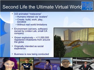 Second Life the Ultimate Virtual World 3-D animated “metaverse”  Humans interact via “avatars” Create , build, work, play, socialize Without real world limitations Environment (servers, software) owned by Linden Lab, small CA company Grown explosively – >11,000,000  registered inhabitants from around the globe  Originally intended as social experience Business is now being conducted 