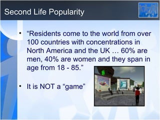 Second Life Popularity “ Residents come to the world from over 100 countries with concentrations in North America and the UK … 60% are men, 40% are women and they span in age from 18 - 85.” It is NOT a “game” 