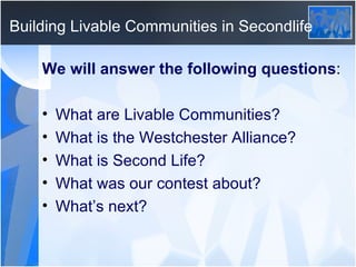 Building Livable Communities in Secondlife We will answer the following questions : What are Livable Communities? What is the Westchester Alliance? What is Second Life? What was our contest about? What’s next? 