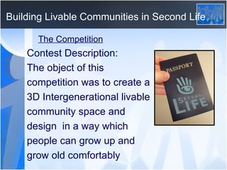 Building Livable Communities in Second Life The Competition Contest Description: The object of this competition was to create a 3D Intergenerational livable community space and design  in a way which people can grow up and grow old comfortably 