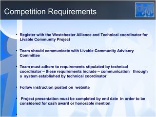 Competition Requirements Register with the Westchester Alliance and Technical coordinator for Livable Community Project Team should communicate with Livable Community Advisory Committee Team must adhere to requirements stipulated by technical coordinator – these requirements include – communication  through a  system established by technical coordinator Follow instruction posted on  website Project presentation must be completed by end date  in order to be considered for cash award or honorable mention 