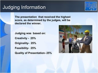 Judging Information The presentation  that received the highest score, as determined by the judges, will be declared the winner. Judging was  based on: Creativity -  25% Originality-  25% Feasibility-  25% Quality of Presentation- 25% 