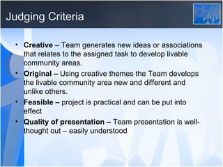Judging Criteria Creative  – Team generates new ideas or associations that relates to the assigned task to develop livable community areas.   Original –  Using creative themes the Team develops the livable community area new and different and unlike others.   Feasible –  project is practical and can be put into effect Quality of presentation –  Team presentation is well-thought out – easily understood  