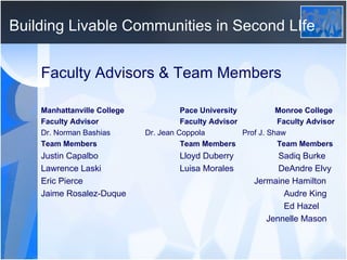 Building Livable Communities in Second LIfe Faculty Advisors & Team Members Manhattanville College Pace University   Monroe College Faculty Advisor Faculty Advisor   Faculty Advisor Dr. Norman Bashias Dr. Jean Coppola   Prof J. Shaw Team Members Team Members   Team Members Justin Capalbo Lloyd Duberry   Sadiq Burke Lawrence Laski Luisa Morales   DeAndre Elvy Eric Pierce   Jermaine Hamilton  Jaime Rosalez-Duque Audre King   Ed Hazel   Jennelle Mason 