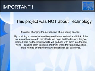 IMPORTANT ! This project was NOT about Technology It’s about changing the perspective of our young people.  By providing a contest where they need to understand and think of the issues as they relate to the elderly, we hope that the lessons they’ve  learned here (in the virtual world)  will go back with them into the real world  - causing them to pause and think when they plan new cities, build homes or engineer new solutions for our daily lives. 