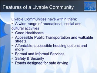 Features of a Livable Community  Livable Communities have within them: A wide-range of recreational, social and cultural activities Good Healthcare Accessible Public Transportation and walkable streets Affordable, accessible housing options and more Formal and Informal Services Safety & Security Roads designed for safe driving 