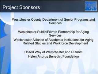 Project Sponsors Westchester County Department of Senior Programs and Services Westchester Public/Private Partnership for Aging Services Westchester Alliance of Academic Institutions for Aging Related Studies and Workforce Development United Way of Westchester and Putnam Helen Andrus Benedict Foundation 