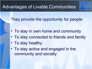 Advantages of Livable Communities They provide the opportunity for people: To stay in own home and community To stay connected to friends and family To stay healthy To stay active and engaged in the community and socially 