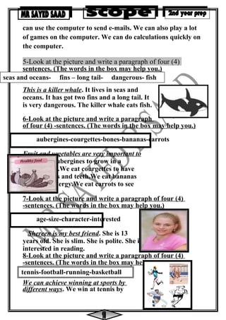 tennis-football-running-basketball
can use the computer to send e-mails. We can also play a lot
of games on the computer. We can do calculations quickly on
the computer.
5-Look at the picture and write a paragraph of four (4)
sentences. (The words in the box may help you.)
This is a killer whale. It lives in seas and
oceans. It has got two fins and a long tail. It
is very dangerous. The killer whale eats fish.
6-Look at the picture and write a paragraph
of four (4) -sentences. (The words in the box may help you.)
aubergines-courgettes-bones-bananas-carrots
Fruit and vegetables are very important to
us.We eat aubergines to grow in a
healthy way.We eat courgettes to have
strong bones and teeth.We eat bananas
to give us energy.We eat carrots to see
well.
7-Look at the picture and write a paragraph of four (4)
-sentences. (The words in the box may help you.)
age-size-character-interested
Shereen is my best friend. She is 13
years old. She is slim. She is polite. She is
interested in reading.
8-Look at the picture and write a paragraph of four (4)
-sentences. (The words in the box may help you.)
We can achieve winning at sports by
different ways. We win at tennis by
seas and oceans- fins – long tail- dangerous- fish
 