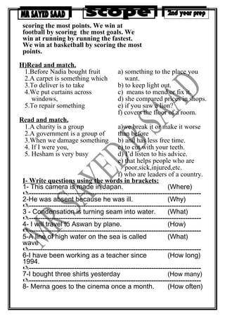 scoring the most points. We win at
football by scoring the most goals. We
win at running by running the fastest.
We win at basketball by scoring the most
points.
H)Read and match.
1.Before Nadia bought fruit
2.A carpet is something which
3.To deliver is to take
4.We put curtains across
windows,
5.To repair something
a) something to the place you
want.
b) to keep light out.
c) means to mend or fix it.
d) she compared prices in shops.
e) if you saw a lion?
f) covers the floor of a room.
Read and match.
1.A charity is a group
2.A government is a group of
3.When we damage something
4. If I were you,
5. Hesham is very busy
a)we break it or make it worse
than before
b) and has less free time.
c) to cut with your teeth.
d) I’d listen to his advice.
e) that helps people who are
poor,sick,injured,etc.
f) who are leaders of a country.
I- Write questions using the words in brackets:
1- This camera is made in Japan. (Where)
----------------------------------------------------------------------------
2-He was absent because he was ill. (Why)
----------------------------------------------------------------------------
3 - Condensation is turning seam into water. (What)
----------------------------------------------------------------------------
4- I will travel to Aswan by plane. (How)
----------------------------------------------------------------------------
5-A line of high water on the sea is called
wave
(What)
----------------------------------------------------------------------------
6-I have been working as a teacher since
1994.
(How long)
----------------------------------------------------------------------------
7-I bought three shirts yesterday (How many)
----------------------------------------------------------------------------
8- Merna goes to the cinema once a month. (How often)
 