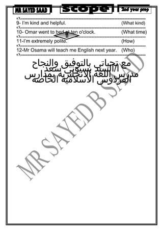----------------------------------------------------------------------------
9- I’m kind and helpful. (What kind)
----------------------------------------------------------------------------
10- Omar went to bed at ten o'clock. (What time)
----------------------------------------------------------------------------
11-I’m extremely polite. (How)
----------------------------------------------------------------------------
12-Mr Osama will teach me English next year. (Who)
----------------------------------------------------------------------------
‫مع‬‫تحياتي‬‫بالتوفيق‬‫والنجاح‬
‫ا/السيد‬‫بسيوني‬‫سعد‬
‫مدرس‬‫اللغة‬‫النجليزية‬‫بمدارس‬
‫الفردوس‬‫السلمية‬‫الخاصة‬
 