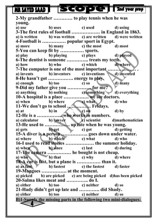 2-My grandfather ………… to play tennis when he was
young.
a) use b) uses c) used d) using
3-The first rules of football ……………… in England in 1863.
a) is written b) was written c) are written d) were written
4-Football is …………… popular sport in Egypt.
a) more b) many c) the most d) most
5-You can keep fit by …………… sports.
a) play b) playing c) plays d) played
6-The dentist is someone ………….. treats my teeth.
a) how b) who c) which d) where
7-The computer is one of the most important ……………… .
a) invents b) inventors c) inventions d) invented
8-He hasn’t got ……………. energy to play.
a) enough b) too c) so d) many
9-Did my father give you …………… for me?
a) anything b) nothing c) something d) everything
10-A hospital is a place ……………. we see doctors.
a) when b) where c) what d) who
11-We don’t go to school …………… Fridays.
a) at b) in c) on d) by
12-He is a ……………. who works in numbers.
a) calculator b) lawyer c) scientist d)mathematician
13-He used to ……………. up late when he was young.
a) gets b) get c) got d) getting
15-A diver is a person …………….. goes down under water.
a) where b) which c) what d) who
16-I used to read stories ……………… the summer holiday.
a) when b) since c) last d) during
17-The camera …………… he bought is not cheap.
a) who b) that c) why d) where
18-A car is fast, but a plane is …………… than it.
a) as fast b) fastest c) the fastest d) faster
19-Mangoes ……………. at the moment.
a) picked b) are picked c) are being picked d)has been picked
20-Salma likes meat and ………….. do I.
a) either b) too c) neither d) so
21-Hady didn’t get up late and …………. did Shady.
a) either b) too c) neither d) so
B)1-Supply the missing parts in the following two mini-dialogues:
 