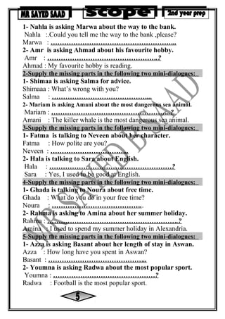 1- Nahla is asking Marwa about the way to the bank.
Nahla :.Could you tell me the way to the bank ,please?
Marwa : ………………………………………………..
2- Amr is asking Ahmad about his favourite hobby.
Amr : ………………………………………….?
Ahmad : My favourite hobby is reading.
2-Supply the missing parts in the following two mini-dialogues:
1- Shimaa is asking Salma for advice.
Shimaaa : What’s wrong with you?
Salma : ……………………………………...
2- Mariam is asking Amani about the most dangerous sea animal.
Mariam : ……………………………………………..?
Amani : The killer whale is the most dangerous sea animal.
3-Supply the missing parts in the following two mini-dialogues:
1- Fatma is talking to Neveen about her character.
Fatma : How polite are you?
Neveen : ……………………………..
2- Hala is talking to Sara about English.
Hala : ………………………………………………?
Sara : Yes, I used to be good at English.
4-Supply the missing parts in the following two mini-dialogues:
1- Ghada is talking to Noura about free time.
Ghada : What do you do in your free time?
Noura : …………………………………..
2- Rahma is asking to Amina about her summer holiday.
Rahma : ………………………………………………….?
Amina : I used to spend my summer holiday in Alexandria.
5-Supply the missing parts in the following two mini-dialogues:
1- Azza is asking Basant about her length of stay in Aswan.
Azza : How long have you spent in Aswan?
Basant : ……………………………………..
2- Youmna is asking Radwa about the most popular sport.
Youmna : ………………………………………?
Radwa : Football is the most popular sport.
 