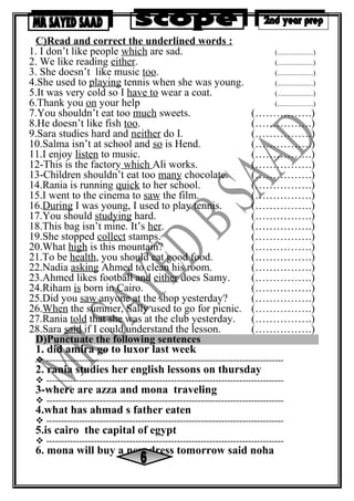 C)Read and correct the underlined words :
(....................)
(....................)
(....................)
(....................)
(....................)
(....................)
(…………….)
(…………….)
(…………….)
(…………….)
(…………….)
(…………….)
(…………….)
(…………….)
(…………….)
(…………….)
(…………….)
(…………….)
(…………….)
(…………….)
(…………….)
(…………….)
(…………….)
(…………….)
(…………….)
(…………….)
(…………….)
(…………….)
1. I don’t like people which are sad.
2. We like reading either.
3. She doesn’t like music too.
4.She used to playing tennis when she was young.
5.It was very cold so I have to wear a coat.
6.Thank you on your help
7.You shouldn’t eat too much sweets.
8.He doesn’t like fish too.
9.Sara studies hard and neither do I.
10.Salma isn’t at school and so is Hend.
11.I enjoy listen to music.
12-This is the factory which Ali works.
13-Children shouldn’t eat too many chocolate.
14.Rania is running quick to her school.
15.I went to the cinema to saw the film.
16.During I was young, I used to play tennis.
17.You should studying hard.
18.This bag isn’t mine. It’s her.
19.She stopped collect stamps.
20.What high is this mountain?
21.To be health, you should eat good food.
22.Nadia asking Ahmed to clean his room.
23.Ahmed likes football and either does Samy.
24.Riham is born in Cairo.
25.Did you saw anyone at the shop yesterday?
26.When the summer, Sally used to go for picnic.
27.Rania told that she was at the club yesterday.
28.Sara said if I could understand the lesson.
D)Punctuate the following sentences
1. did amira go to luxor last week
 --------------------------------------------------------------------------------
2. rania studies her english lessons on thursday
 --------------------------------------------------------------------------------
3-where are azza and mona traveling
 --------------------------------------------------------------------------------
4.what has ahmad s father eaten
 --------------------------------------------------------------------------------
5.is cairo the capital of egypt
 --------------------------------------------------------------------------------
6. mona will buy a new dress tomorrow said noha
 