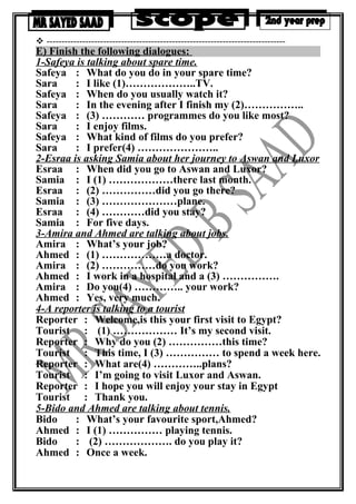  --------------------------------------------------------------------------------
E) Finish the following dialogues:
1-Safeya is talking about spare time.
Safeya : What do you do in your spare time?
Sara : I like (1)………………..TV.
Safeya : When do you usually watch it?
Sara : In the evening after I finish my (2)……………..
Safeya : (3) ………… programmes do you like most?
Sara : I enjoy films.
Safeya : What kind of films do you prefer?
Sara : I prefer(4) …………………..
2-Esraa is asking Samia about her journey to Aswan and Luxor
Esraa : When did you go to Aswan and Luxor?
Samia : I (1) ………………there last month.
Esraa : (2) ……………did you go there?
Samia : (3) …………………plane.
Esraa : (4) …………did you stay?
Samia : For five days.
3-Amira and Ahmed are talking about jobs.
Amira : What’s your job?
Ahmed : (1) ………………a doctor.
Amira : (2) ……………do you work?
Ahmed : I work in a hospital and a (3) …………….
Amira : Do you(4) ………….. your work?
Ahmed : Yes, very much.
4-A reporter is talking to a tourist
Reporter : Welcome,is this your first visit to Egypt?
Tourist : (1) ……………… It’s my second visit.
Reporter : Why do you (2) ……………this time?
Tourist : This time, I (3) …………… to spend a week here.
Reporter : What are(4) …………..plans?
Tourist : I’m going to visit Luxor and Aswan.
Reporter : I hope you will enjoy your stay in Egypt
Tourist : Thank you.
5-Bido and Ahmed are talking about tennis.
Bido : What’s your favourite sport,Ahmed?
Ahmed : I (1) …………… playing tennis.
Bido : (2) ………………. do you play it?
Ahmed : Once a week.
 