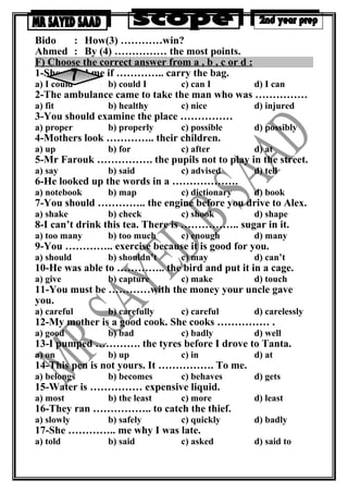 Bido : How(3) …………win?
Ahmed : By (4) …………… the most points.
F) Choose the correct answer from a , b , c or d :
1-She asked me if ………….. carry the bag.
a) I could b) could I c) can I d) I can
2-The ambulance came to take the man who was ……………
a) fit b) healthy c) nice d) injured
3-You should examine the place ……………
a) proper b) properly c) possible d) possibly
4-Mothers look ………….. their children.
a) up b) for c) after d) at
5-Mr Farouk ……………. the pupils not to play in the street.
a) say b) said c) advised d) tell
6-He looked up the words in a ……………….
a) notebook b) map c) dictionary d) book
7-You should ………….. the engine before you drive to Alex.
a) shake b) check c) shook d) shape
8-I can’t drink this tea. There is …………….. sugar in it.
a) too many b) too much c) enough d) many
9-You ………….. exercise because it is good for you.
a) should b) shouldn’t c) may d) can’t
10-He was able to ………….. the bird and put it in a cage.
a) give b) capture c) make d) touch
11-You must be …………with the money your uncle gave
you.
a) careful b) carefully c) careful d) carelessly
12-My mother is a good cook. She cooks …………… .
a) good b) bad c) badly d) well
13-I pumped …………. the tyres before I drove to Tanta.
a) on b) up c) in d) at
14-This pen is not yours. It ……………. To me.
a) belongs b) becomes c) behaves d) gets
15-Water is …………… expensive liquid.
a) most b) the least c) more d) least
16-They ran …………….. to catch the thief.
a) slowly b) safely c) quickly d) badly
17-She ………….. me why I was late.
a) told b) said c) asked d) said to
 