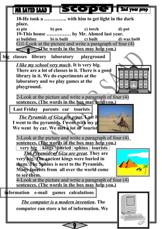 big classes library laboratory playground
Last Friday parents car tourists
information e-mail games calculations
18-He took a ………….. with him to get light in the dark
place.
a) pin b) pen c) torch d) pot
19-This house …………… by Mr. Ahmed last year.
a) building b) is built c) built d) was built
G)1-Look at the picture and write a paragraph of four (4)
sentences. (The words in the box may help you.)
I like my school very much. It is very big.
There are a lot of classes in it. There is a good
library in it. We do experiments at the
laboratory and we play games at the
playground.
2-Look at the picture and write a paragraph of four (4)
sentences. (The words in the box may help you.)
The Pyramids of Giza are great. Last Friday
I went to the pyramids. I went with my parents.
We went by car. We met a lot of tourists there.
3-Look at the picture and write a paragraph of four (4)
sentences. (The words in the box may help you.)
very big kings buried sphinx tourists
The Pyramids of Giza are great. They are
very big. The ancient kings were buried in
them. The Sphinx is next to the Pyramids.
Many tourists from all over the world come
to see them.
4-Look at the picture and write a paragraph of four (4)
sentences. (The words in the box may help you.)
The computer is a modern invention. The
computer can store a lot of information. We
 