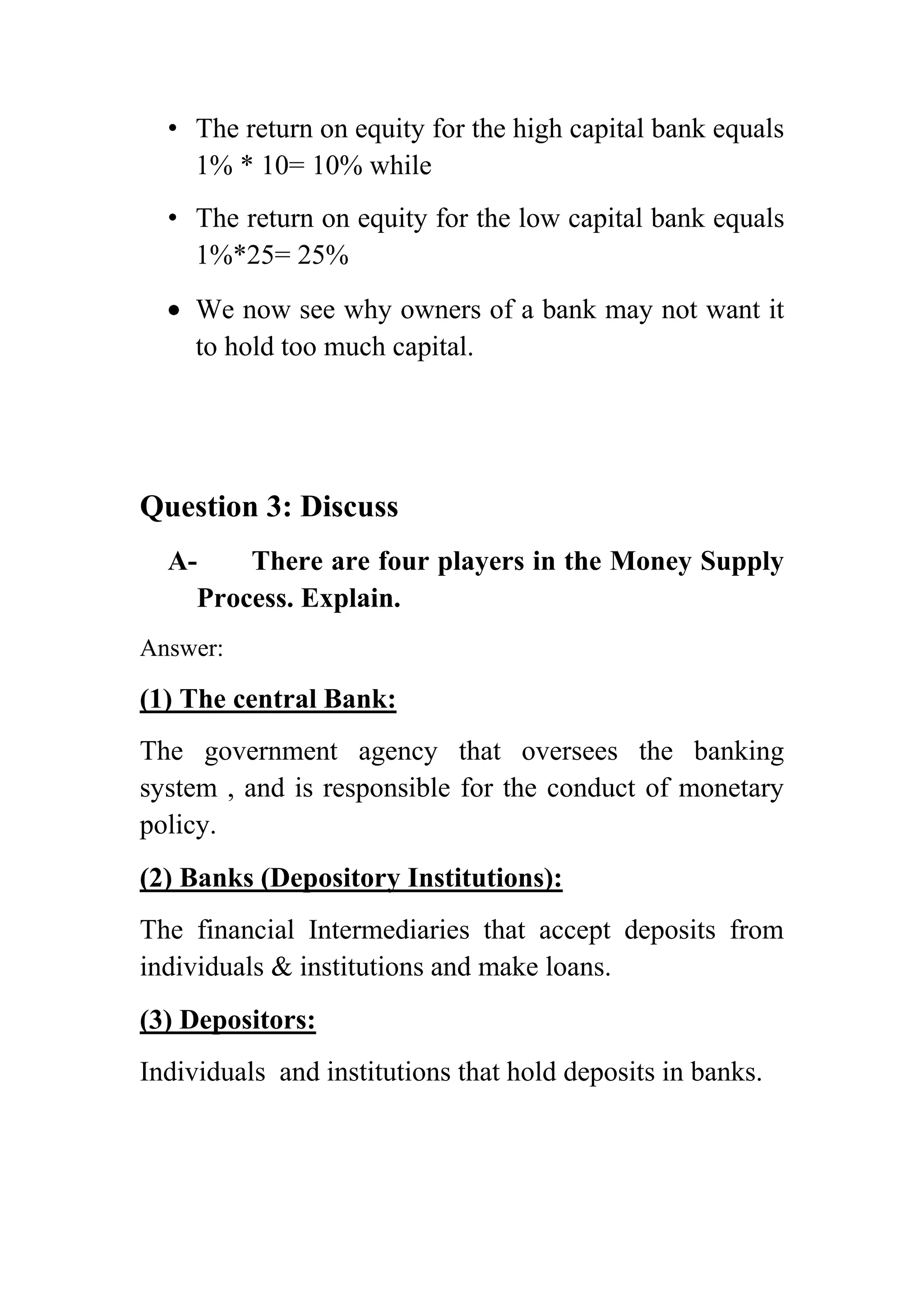 • The return on equity for the high capital bank equals
1% * 10= 10% while
• The return on equity for the low capital bank equals
1%*25= 25%
We now see why owners of a bank may not want it
to hold too much capital.

Question 3: Discuss
AThere are four players in the Money Supply
Process. Explain.
Answer:

(1) The central Bank:
The government agency that oversees the banking
system , and is responsible for the conduct of monetary
policy.
(2) Banks (Depository Institutions):
The financial Intermediaries that accept deposits from
individuals & institutions and make loans.
(3) Depositors:
Individuals and institutions that hold deposits in banks.

 