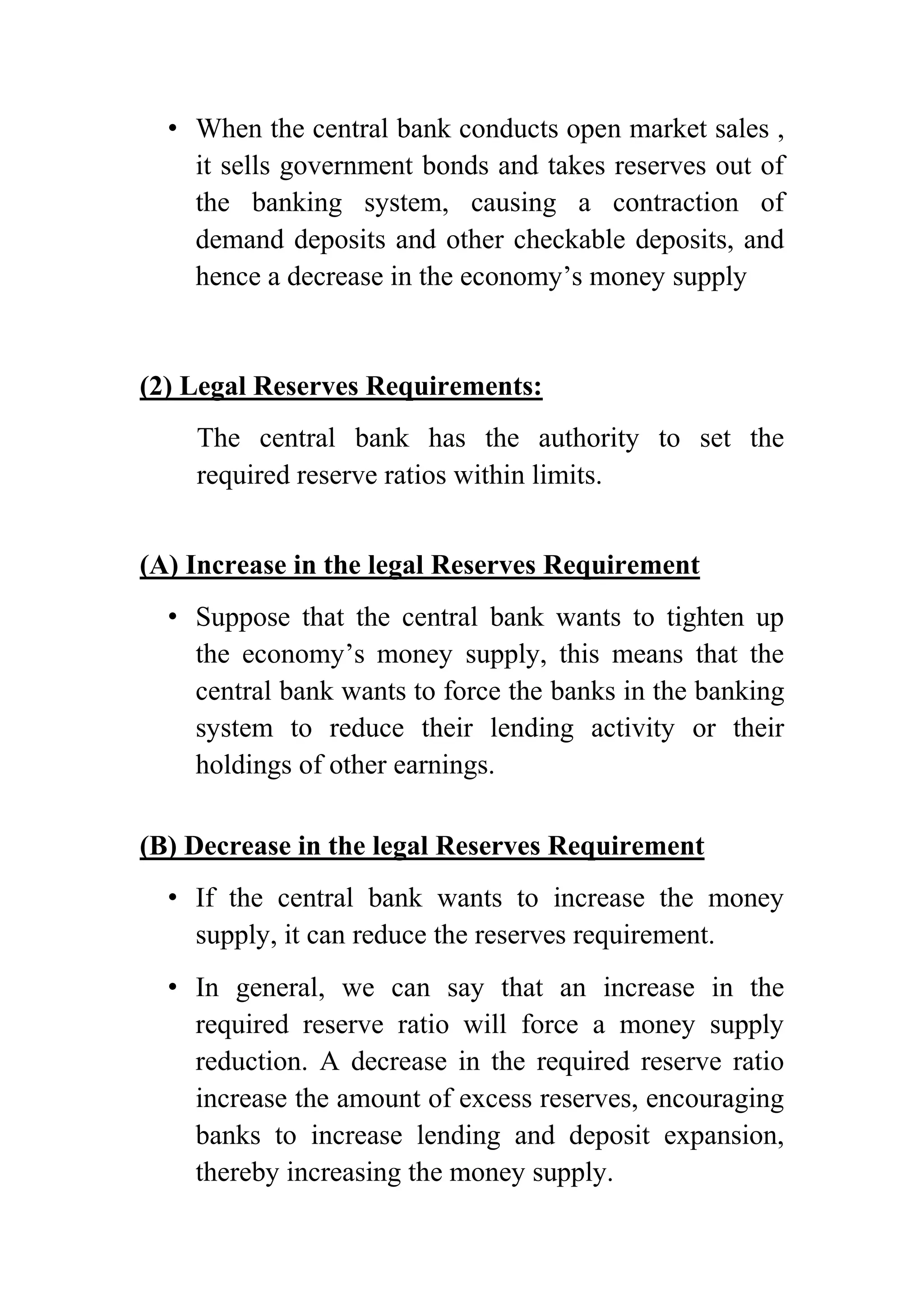 • When the central bank conducts open market sales ,
it sells government bonds and takes reserves out of
the banking system, causing a contraction of
demand deposits and other checkable deposits, and
hence a decrease in the economy’s money supply

(2) Legal Reserves Requirements:
The central bank has the authority to set the
required reserve ratios within limits.
(A) Increase in the legal Reserves Requirement
• Suppose that the central bank wants to tighten up
the economy’s money supply, this means that the
central bank wants to force the banks in the banking
system to reduce their lending activity or their
holdings of other earnings.
(B) Decrease in the legal Reserves Requirement
• If the central bank wants to increase the money
supply, it can reduce the reserves requirement.
• In general, we can say that an increase in the
required reserve ratio will force a money supply
reduction. A decrease in the required reserve ratio
increase the amount of excess reserves, encouraging
banks to increase lending and deposit expansion,
thereby increasing the money supply.

 