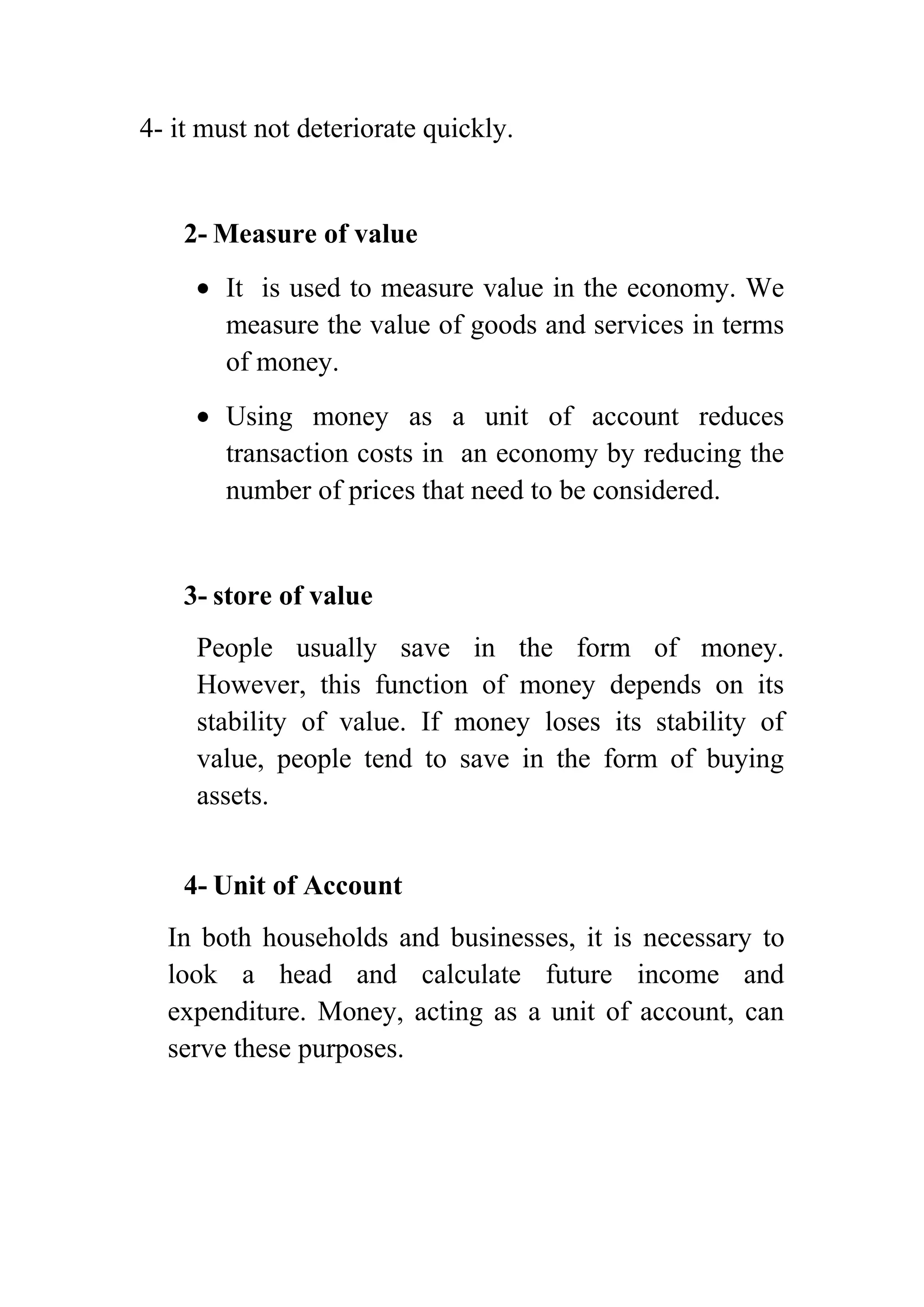 4- it must not deteriorate quickly.

2- Measure of value
It is used to measure value in the economy. We
measure the value of goods and services in terms
of money.
Using money as a unit of account reduces
transaction costs in an economy by reducing the
number of prices that need to be considered.

3- store of value
People usually save in the form of money.
However, this function of money depends on its
stability of value. If money loses its stability of
value, people tend to save in the form of buying
assets.
4- Unit of Account
In both households and businesses, it is necessary to
look a head and calculate future income and
expenditure. Money, acting as a unit of account, can
serve these purposes.

 