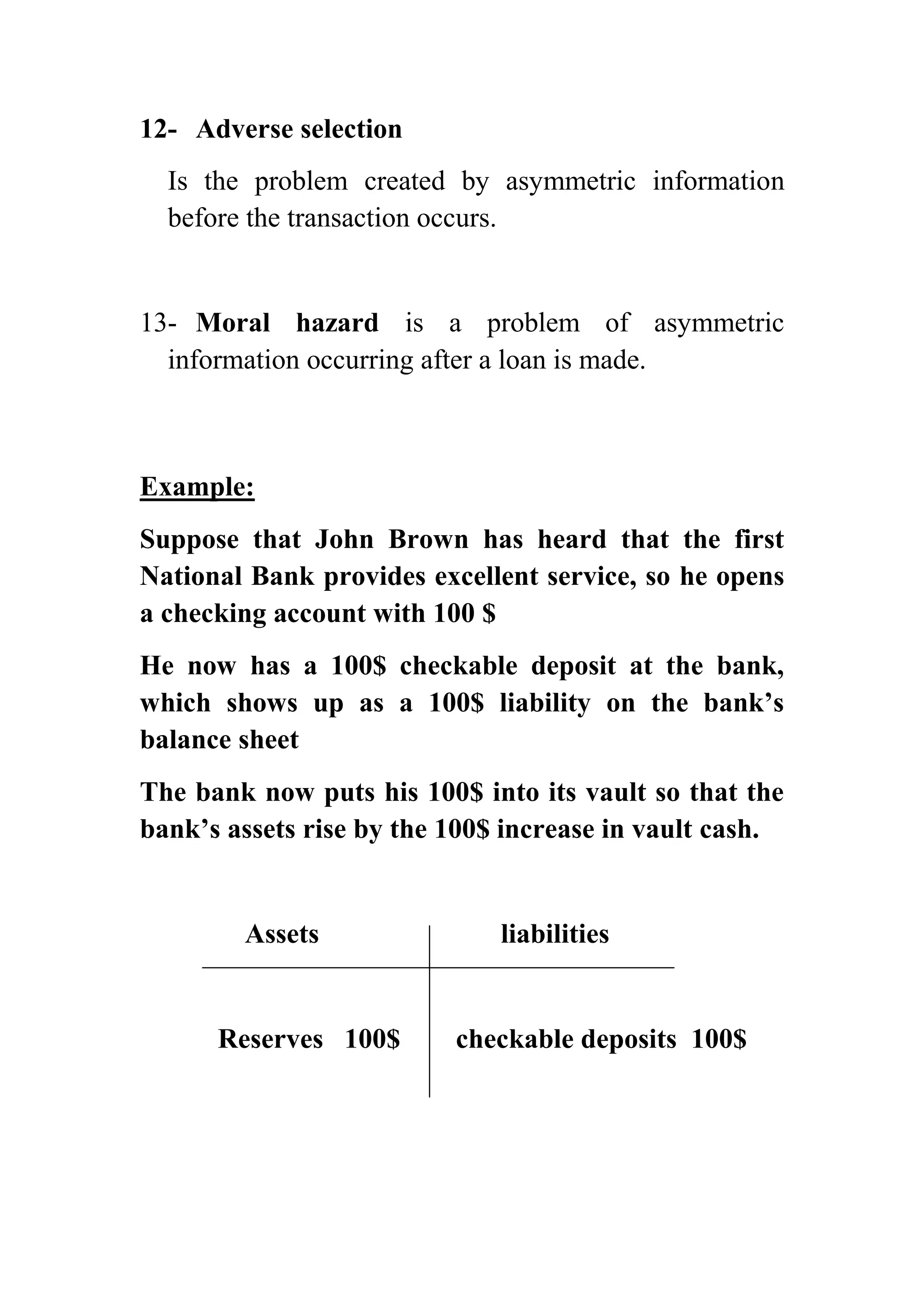 12- Adverse selection
Is the problem created by asymmetric information
before the transaction occurs.

13- Moral hazard is a problem of asymmetric
information occurring after a loan is made.

Example:
Suppose that John Brown has heard that the first
National Bank provides excellent service, so he opens
a checking account with 100 $
He now has a 100$ checkable deposit at the bank,
which shows up as a 100$ liability on the bank’s
balance sheet
The bank now puts his 100$ into its vault so that the
bank’s assets rise by the 100$ increase in vault cash.

Assets

Reserves 100$

liabilities

checkable deposits 100$

 