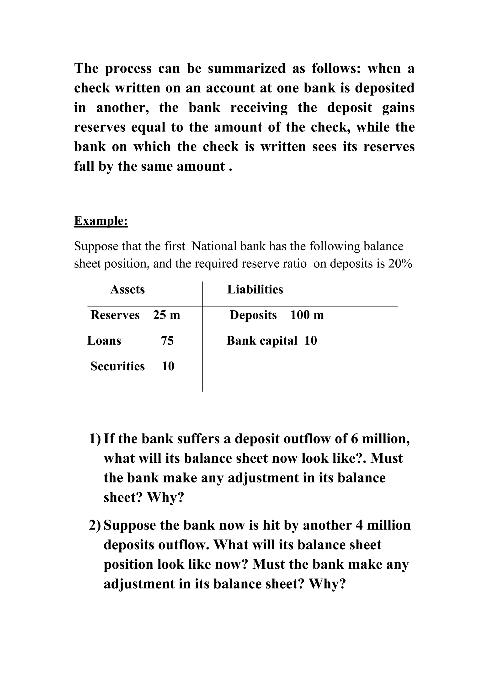The process can be summarized as follows: when a
check written on an account at one bank is deposited
in another, the bank receiving the deposit gains
reserves equal to the amount of the check, while the
bank on which the check is written sees its reserves
fall by the same amount .

Example:
Suppose that the first National bank has the following balance
sheet position, and the required reserve ratio on deposits is 20%
Assets
Reserves

Liabilities
25 m

Loans

75

Securities

Deposits

100 m

Bank capital 10

10

1) If the bank suffers a deposit outflow of 6 million,
what will its balance sheet now look like?. Must
the bank make any adjustment in its balance
sheet? Why?
2) Suppose the bank now is hit by another 4 million
deposits outflow. What will its balance sheet
position look like now? Must the bank make any
adjustment in its balance sheet? Why?

 