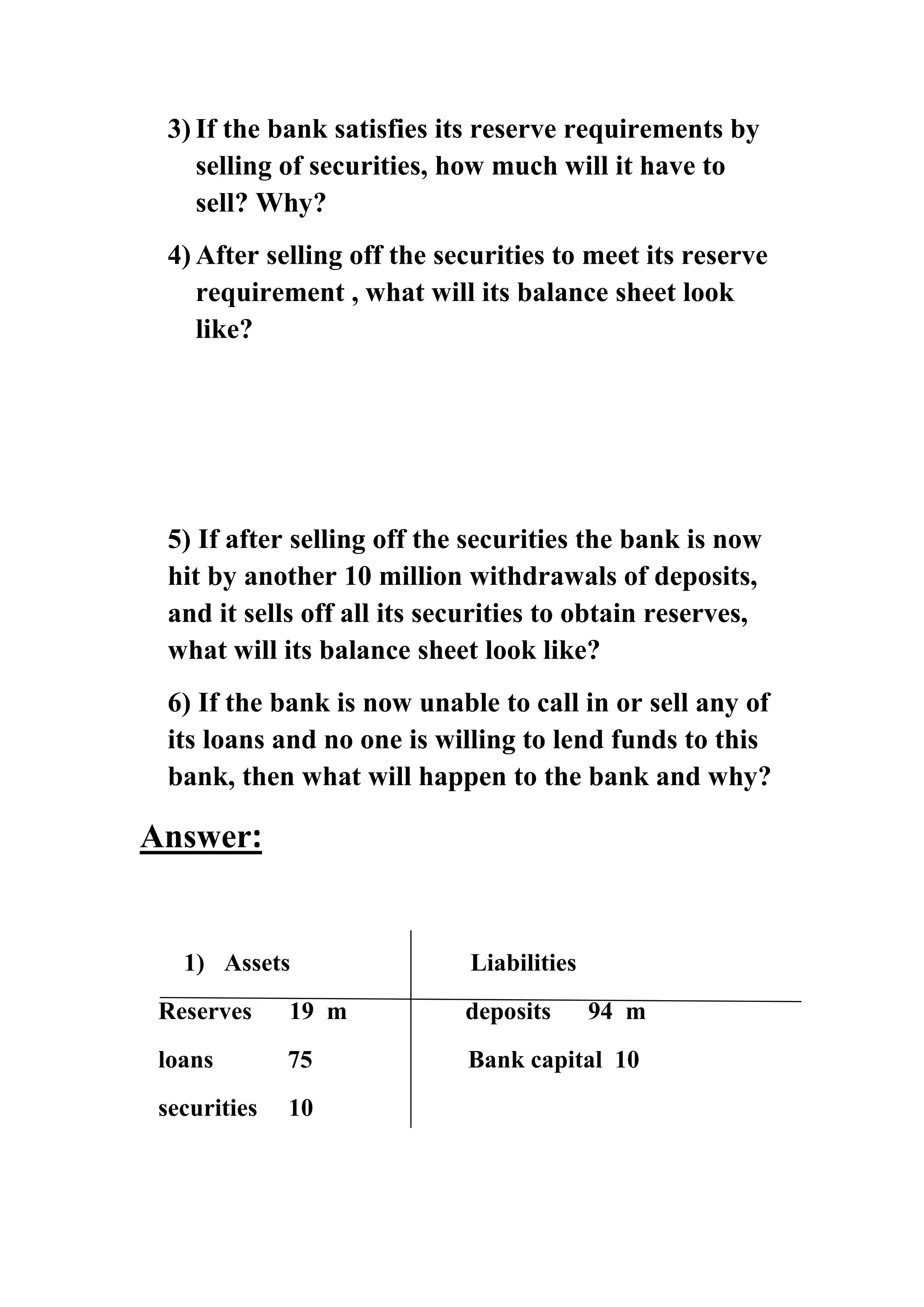 3) If the bank satisfies its reserve requirements by
selling of securities, how much will it have to
sell? Why?
4) After selling off the securities to meet its reserve
requirement , what will its balance sheet look
like?

5) If after selling off the securities the bank is now
hit by another 10 million withdrawals of deposits,
and it sells off all its securities to obtain reserves,
what will its balance sheet look like?
6) If the bank is now unable to call in or sell any of
its loans and no one is willing to lend funds to this
bank, then what will happen to the bank and why?

Answer:

1) Assets

Liabilities

Reserves

19 m

deposits

94 m

loans

75

Bank capital 10

securities

10

 