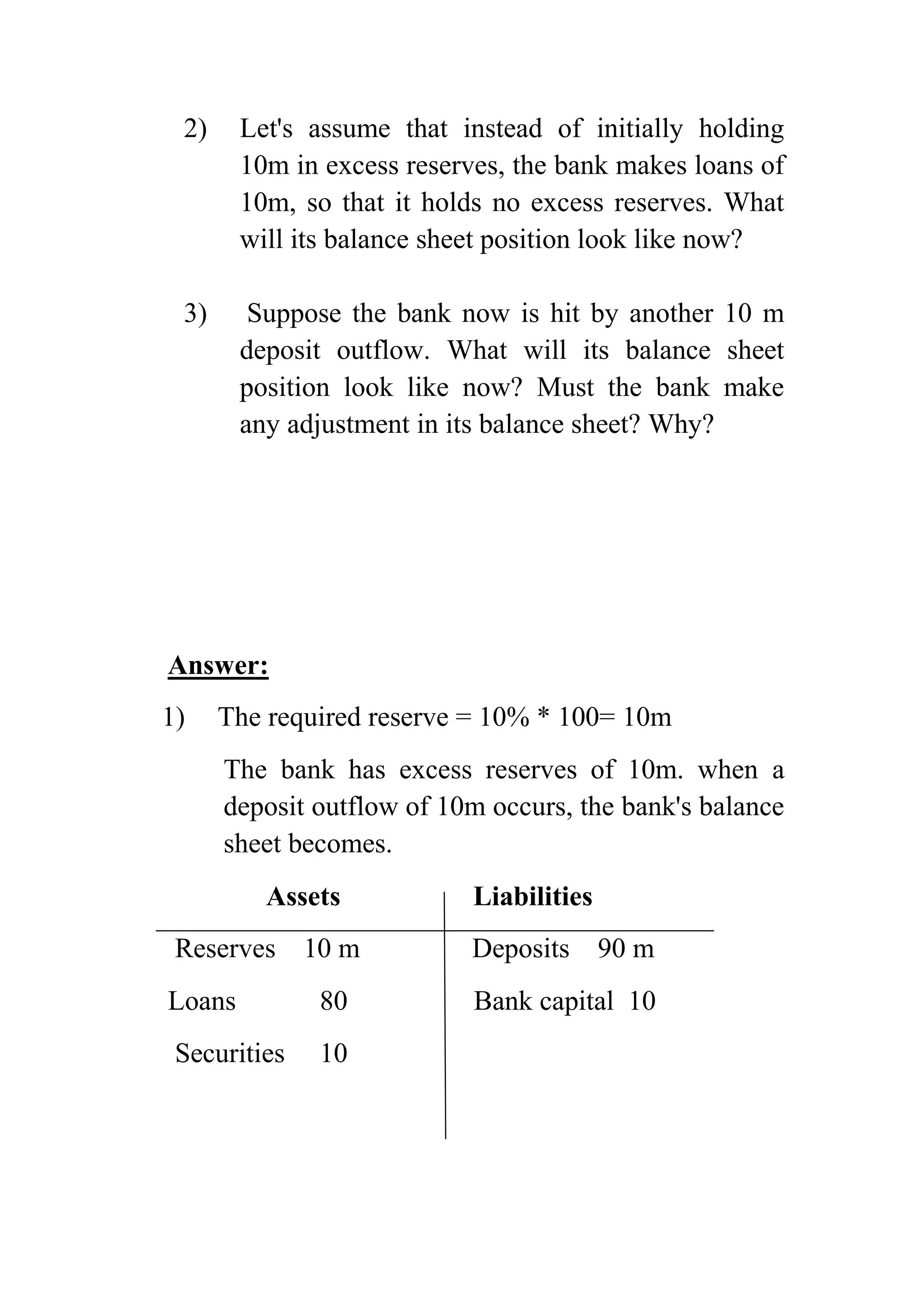 2)

Let's assume that instead of initially holding
10m in excess reserves, the bank makes loans of
10m, so that it holds no excess reserves. What
will its balance sheet position look like now?

3)

Suppose the bank now is hit by another 10 m
deposit outflow. What will its balance sheet
position look like now? Must the bank make
any adjustment in its balance sheet? Why?

Answer:
1)

The required reserve = 10% * 100= 10m
The bank has excess reserves of 10m. when a
deposit outflow of 10m occurs, the bank's balance
sheet becomes.
Assets

Liabilities

Reserves 10 m

Deposits

90 m

Loans

80

Bank capital 10

Securities

10

 