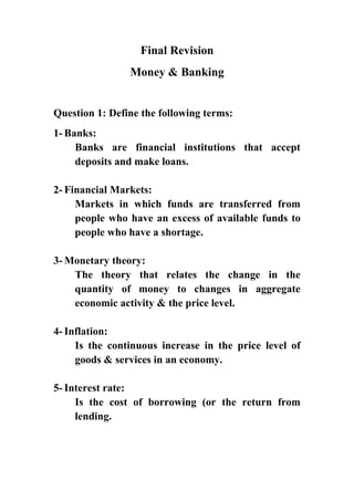 Final Revision
Money & Banking

Question 1: Define the following terms:
1- Banks:
Banks are financial institutions that accept
deposits and make loans.
2- Financial Markets:
Markets in which funds are transferred from
people who have an excess of available funds to
people who have a shortage.
3- Monetary theory:
The theory that relates the change in the
quantity of money to changes in aggregate
economic activity & the price level.
4- Inflation:
Is the continuous increase in the price level of
goods & services in an economy.
5- Interest rate:
Is the cost of borrowing (or the return from
lending.

 