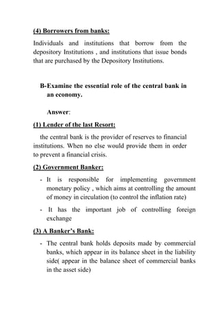 (4) Borrowers from banks:
Individuals and institutions that borrow from the
depository Institutions , and institutions that issue bonds
that are purchased by the Depository Institutions.

B- Examine the essential role of the central bank in
an economy.
Answer:
(1) Lender of the last Resort:
the central bank is the provider of reserves to financial
institutions. When no else would provide them in order
to prevent a financial crisis.
(2) Government Banker:
- It is responsible for implementing government
monetary policy , which aims at controlling the amount
of money in circulation (to control the inflation rate)
- It has the important job of controlling foreign
exchange
(3) A Banker’s Bank:
- The central bank holds deposits made by commercial
banks, which appear in its balance sheet in the liability
side( appear in the balance sheet of commercial banks
in the asset side)

 