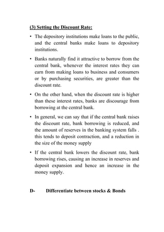 (3) Setting the Discount Rate:
• The depository institutions make loans to the public,
and the central banks make loans to depository
institutions.
• Banks naturally find it attractive to borrow from the
central bank, whenever the interest rates they can
earn from making loans to business and consumers
or by purchasing securities, are greater than the
discount rate.
• On the other hand, when the discount rate is higher
than these interest rates, banks are discourage from
borrowing at the central bank.
• In general, we can say that if the central bank raises
the discount rate, bank borrowing is reduced, and
the amount of reserves in the banking system falls .
this tends to deposit contraction, and a reduction in
the size of the money supply
• If the central bank lowers the discount rate, bank
borrowing rises, causing an increase in reserves and
deposit expansion and hence an increase in the
money supply.

D-

Differentiate between stocks & Bonds

 