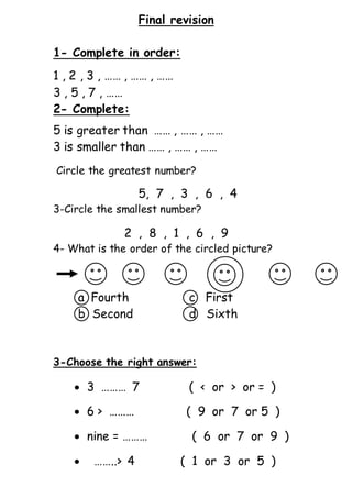 Final revision
1- Complete in order:
1 , 2 , 3 , …… , …… , ……
3 , 5 , 7 , ……
2- Complete:
5 is greater than …… , …… , ……
3 is smaller than …… , …… , ……
Circle the greatest number?
5, 7 , 3 , 6 , 4
3-Circle the smallest number?
2 , 8 , 1 , 6 , 9
4- What is the order of the circled picture?
a Fourth c First
b Second d Sixth
3-Choose the right answer:
 3 ……… 7 ( < or > or = )
 6 > ……… ( 9 or 7 or 5 )
 nine = ……… ( 6 or 7 or 9 )
 ……..> 4 ( 1 or 3 or 5 )
 