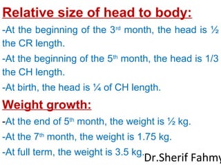 Relative size of head to body:
-At the beginning of the 3rd
month, the head is ½
the CR length.
-At the beginning of the 5th
month, the head is 1/3
the CH length.
-At birth, the head is ¼ of CH length.
Weight growth:
-At the end of 5th
month, the weight is ½ kg.
-At the 7th
month, the weight is 1.75 kg.
-At full term, the weight is 3.5 kg.
Dr.Sherif Fahmy
 