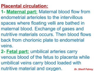 Placental circulation:
1- Maternal part: Maternal blood flow from
endometrial arterioles to the intervillous
spaces where floating velli are bathed in
maternal blood. Exchange of gases and
nutritive materials occurs. Then blood flows
back from chorionic plate to endometrial
veins.
2- Fetal part: umbilical arteries carry
venous blood of the fetus to placenta while
umbilical veins carry blood loaded with
nutritive material and oxygen. Dr. Sherif Fahmy
 