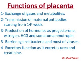 Functions of placenta
1- Exchange of gases and metabolites.
2- Transmission of maternal antibodies
starting from 14th
week.
3- Production of hormones as progesterone,
estrogen, HCG and somatomammotropin
3- Barrier against bacteria and most of viruses.
4- Excretory function as it excretes urea and
creatinine.
Dr. Sherif Fahmy
 