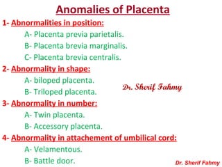 Anomalies of Placenta
1- Abnormalities in position:
A- Placenta previa parietalis.
B- Placenta brevia marginalis.
C- Placenta brevia centralis.
2- Abnormality in shape:
A- biloped placenta.
B- Triloped placenta.
3- Abnormality in number:
A- Twin placenta.
B- Accessory placenta.
4- Abnormality in attachement of umbilical cord:
A- Velamentous.
B- Battle door. Dr. Sherif Fahmy
Dr. Sherif Fahmy
 