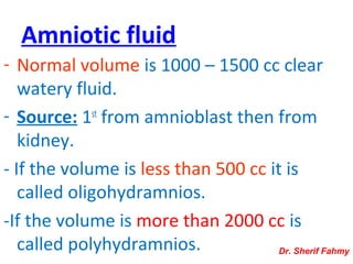 Amniotic fluid
- Normal volume is 1000 – 1500 cc clear
watery fluid.
- Source: 1st
from amnioblast then from
kidney.
- If the volume is less than 500 cc it is
called oligohydramnios.
-If the volume is more than 2000 cc is
called polyhydramnios. Dr. Sherif Fahmy
 