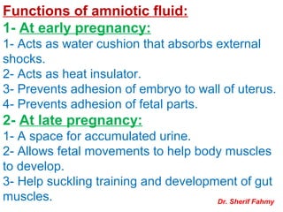 Functions of amniotic fluid:
1- At early pregnancy:
1- Acts as water cushion that absorbs external
shocks.
2- Acts as heat insulator.
3- Prevents adhesion of embryo to wall of uterus.
4- Prevents adhesion of fetal parts.
2- At late pregnancy:
1- A space for accumulated urine.
2- Allows fetal movements to help body muscles
to develop.
3- Help suckling training and development of gut
muscles. Dr. Sherif Fahmy
 