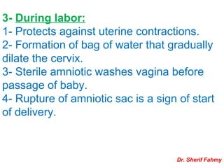 3- During labor:
1- Protects against uterine contractions.
2- Formation of bag of water that gradually
dilate the cervix.
3- Sterile amniotic washes vagina before
passage of baby.
4- Rupture of amniotic sac is a sign of start
of delivery.
Dr. Sherif Fahmy
 