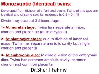Monozygotic (Identical) twins:
Developed from division of a fertilized ovum. Twins of this type are
identical and of same sex. Its incidence is 0.3 – 0.4 %
Division may occure at 3 different stages:
1- At morula stage: Twins has separate amnion,
chorion and placentae (as in dizygotic).
2- At blastocyst stage: due to division of inner cell
mass. Twins has separate amniotic cavity but single
chorion and placenta.
3- At embryonic disc: Midline division of the embryonic
disc. Twins has common amniotic cavity, common
chorion and common placenta .
Dr.Sherif Fahmy
 